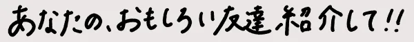 あなたのおもしろい友達紹介して!!